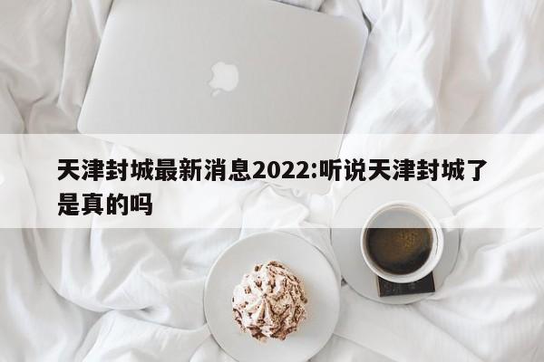 天津封城最新消息2022:听说天津封城了是真的吗