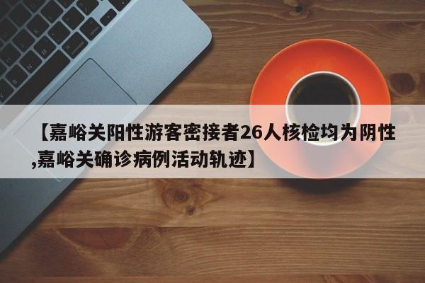 【嘉峪关阳性游客密接者26人核检均为阴性,嘉峪关确诊病例活动轨迹】