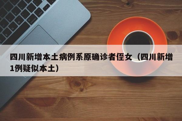 四川新增本土病例系原确诊者侄女(四川新增1例疑似本土)
