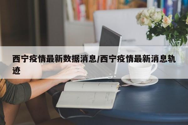 西宁疫情最新数据消息/西宁疫情最新消息轨迹