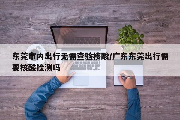 东莞市内出行无需查验核酸/广东东莞出行需要核酸检测吗