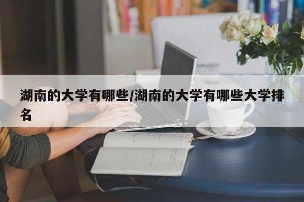 湖南的大学有哪些/湖南的大学有哪些大学排名