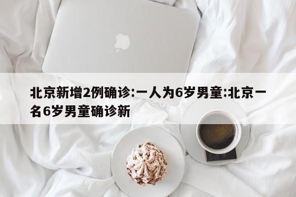 北京新增2例确诊:一人为6岁男童:北京一名6岁男童确诊新
