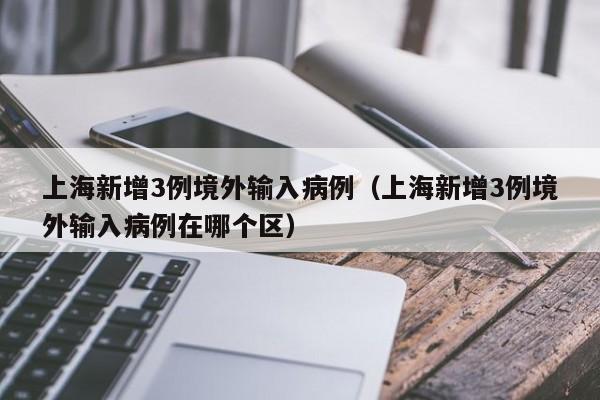 上海新增3例境外输入病例(上海新增3例境外输入病例在哪个区)