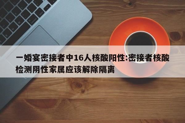 一婚宴密接者中16人核酸阳性:密接者核酸检测阴性家属应该解除隔离