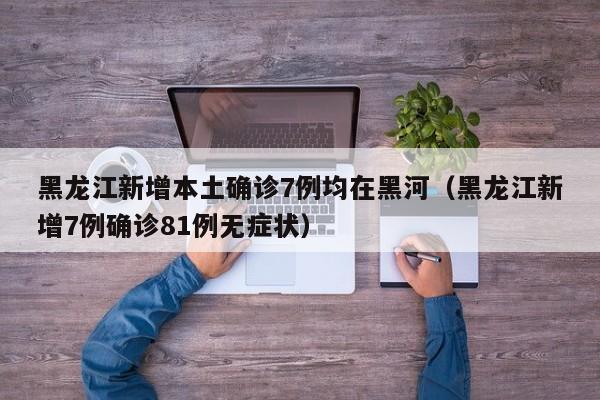 黑龙江新增本土确诊7例均在黑河(黑龙江新增7例确诊81例无症状)