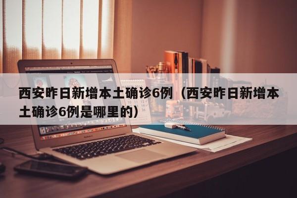 西安昨日新增本土确诊6例(西安昨日新增本土确诊6例是哪里的)