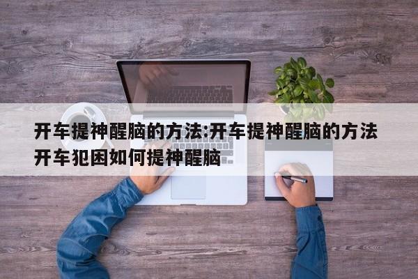 开车提神醒脑的方法:开车提神醒脑的方法 开车犯困如何提神醒脑