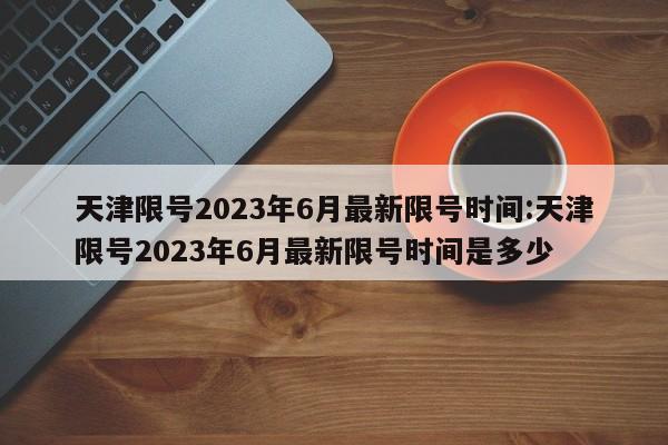 天津限号2023年6月最新限号时间:天津限号2023年6月最新限号时间是多少