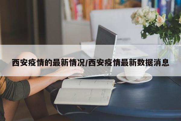 西安疫情的最新情况/西安疫情最新数据消息