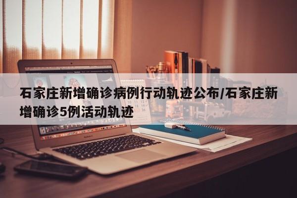 石家庄新增确诊病例行动轨迹公布/石家庄新增确诊5例活动轨迹