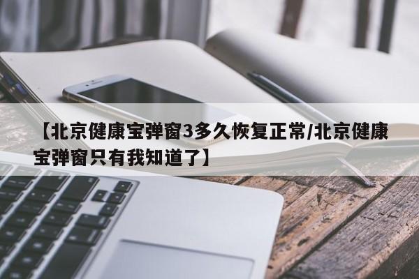 【北京健康宝弹窗3多久恢复正常/北京健康宝弹窗只有我知道了】