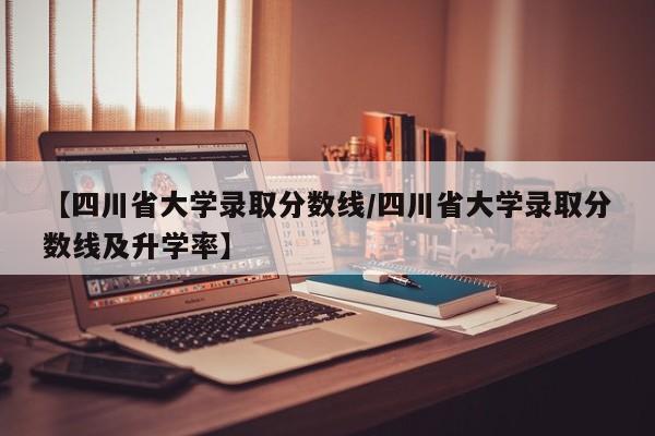【四川省大学录取分数线/四川省大学录取分数线及升学率】