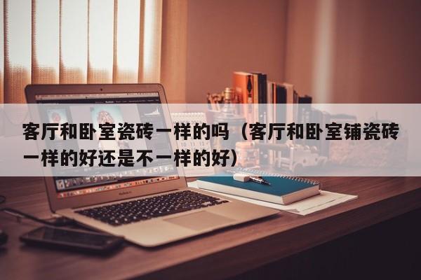 客厅和卧室瓷砖一样的吗(客厅和卧室铺瓷砖一样的好还是不一样的好)