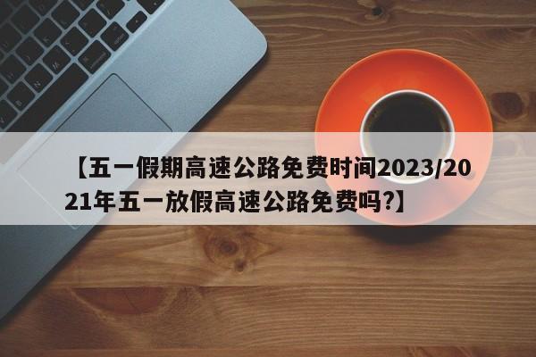 【五一假期高速公路免费时间2023/2021年五一放假高速公路免费吗?】