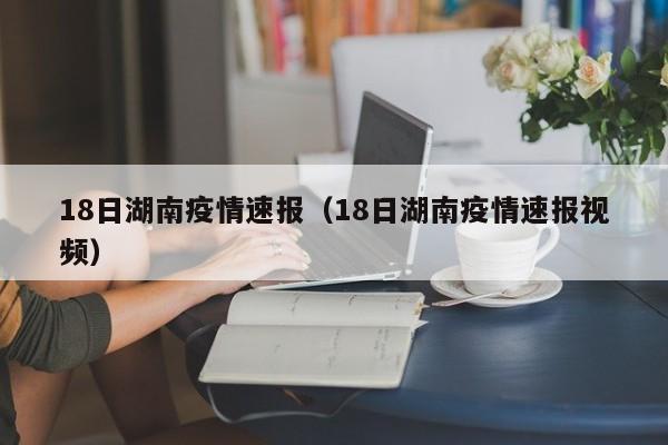 18日湖南疫情速报(18日湖南疫情速报视频)