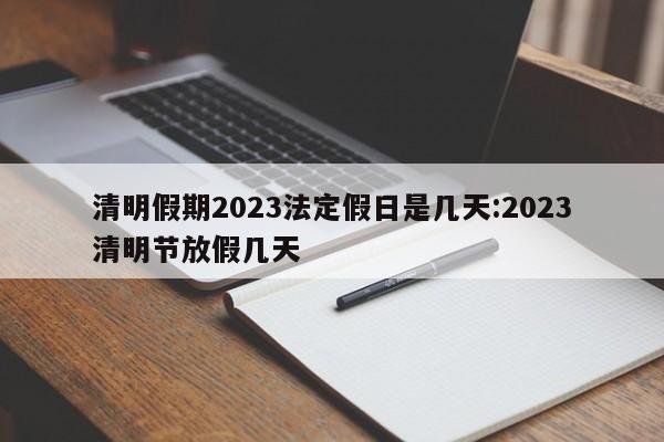 清明假期2023法定假日是几天:2023清明节放假几天