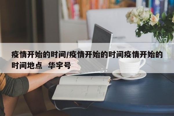 疫情开始的时间/疫情开始的时间疫情开始的时间地点 华宇号