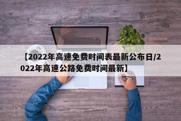 【2022年高速免费时间表最新公布日/2022年高速公路免费时间最新】
