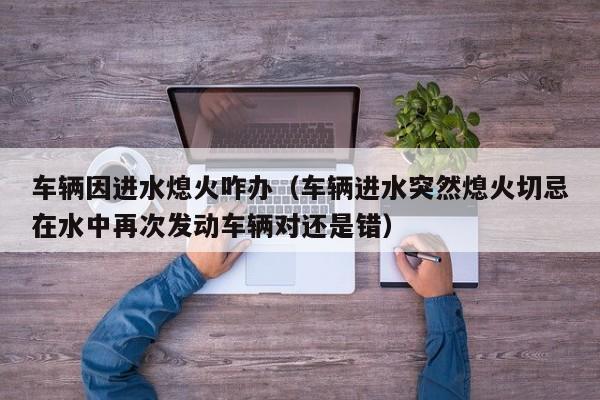 车辆因进水熄火咋办(车辆进水突然熄火切忌在水中再次发动车辆对还是错)