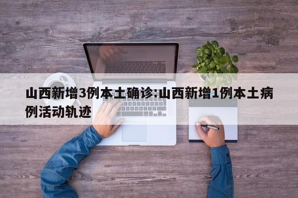山西新增3例本土确诊:山西新增1例本土病例活动轨迹