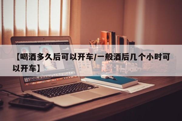 【喝酒多久后可以开车/一般酒后几个小时可以开车】