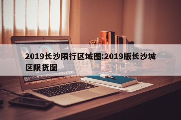 2019长沙限行区域图:2019版长沙城区限货图
