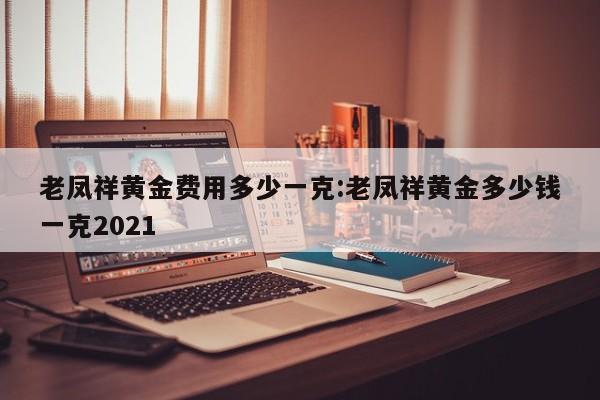 老凤祥黄金费用多少一克:老凤祥黄金多少钱一克2021