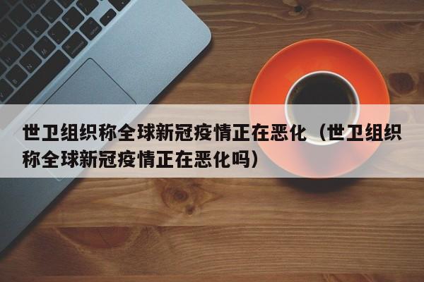 世卫组织称全球新冠疫情正在恶化(世卫组织称全球新冠疫情正在恶化吗)
