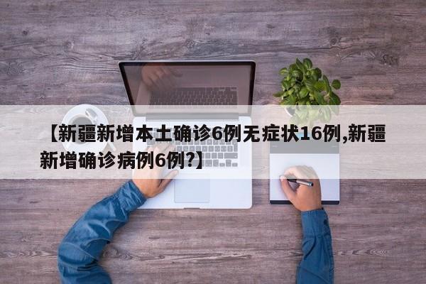 【新疆新增本土确诊6例无症状16例,新疆新增确诊病例6例?】