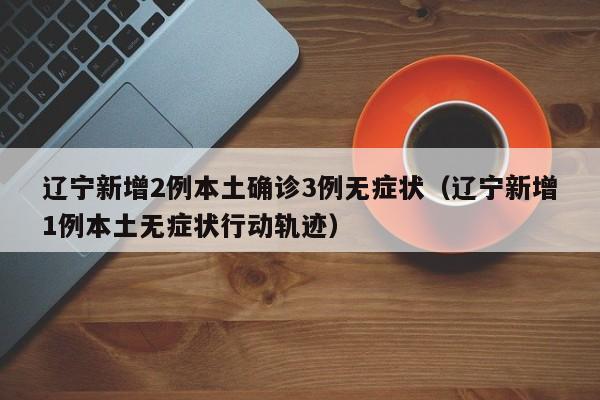 辽宁新增2例本土确诊3例无症状(辽宁新增1例本土无症状行动轨迹)