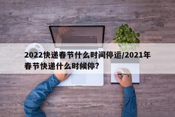 2022快递春节什么时间停运/2021年春节快递什么时候停?