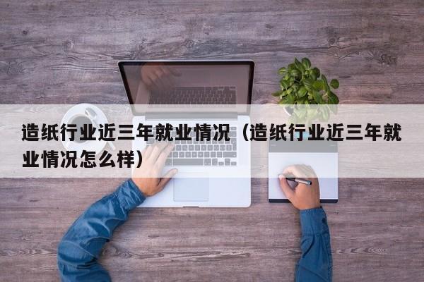 造纸行业近三年就业情况(造纸行业近三年就业情况怎么样)