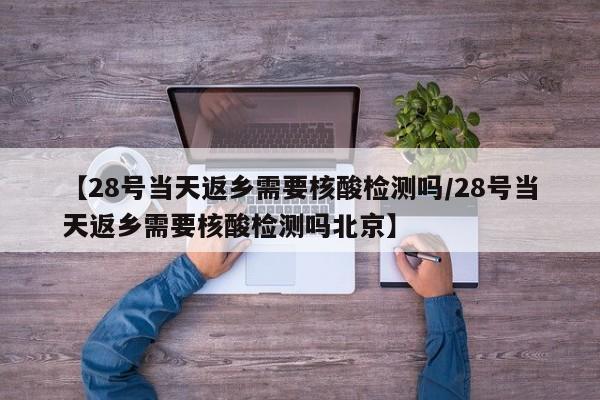 【28号当天返乡需要核酸检测吗/28号当天返乡需要核酸检测吗北京】