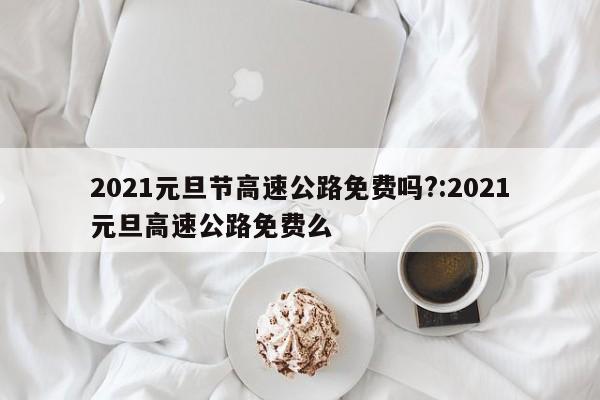 2021元旦节高速公路免费吗?:2021元旦高速公路免费么