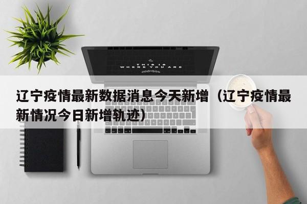 辽宁疫情最新数据消息今天新增(辽宁疫情最新情况今日新增轨迹)