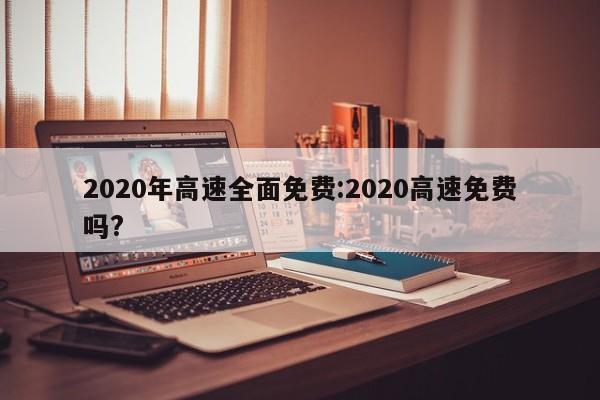 2020年高速全面免费:2020高速免费吗?