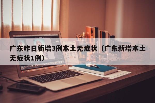 广东昨日新增3例本土无症状(广东新增本土无症状1例)