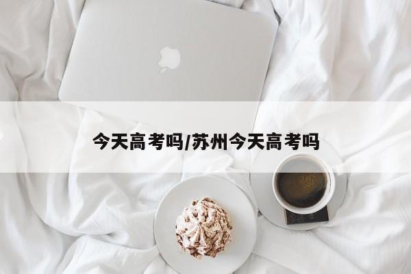 今天高考吗/苏州今天高考吗