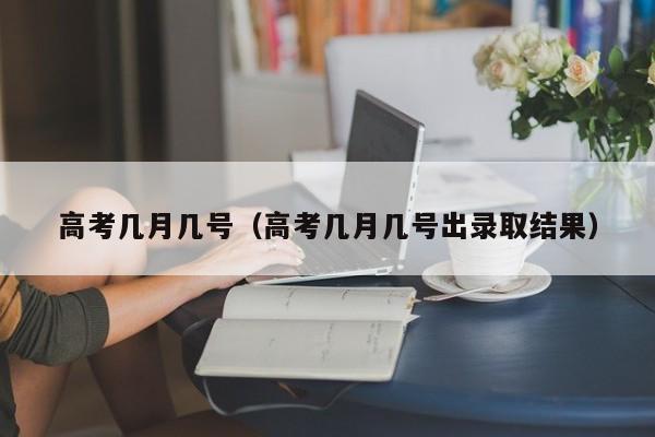 高考几月几号(高考几月几号出录取结果)