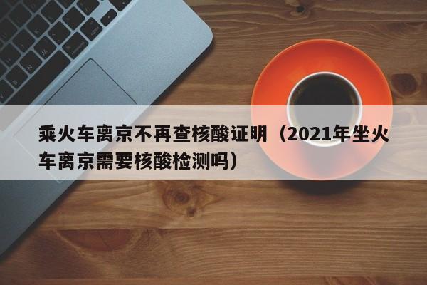 乘火车离京不再查核酸证明(2021年坐火车离京需要核酸检测吗)
