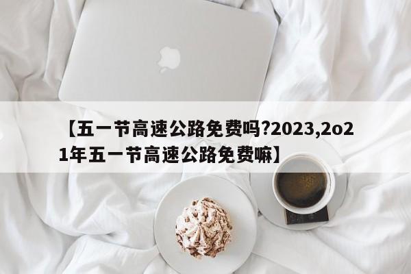 【五一节高速公路免费吗?2023,2o21年五一节高速公路免费嘛】