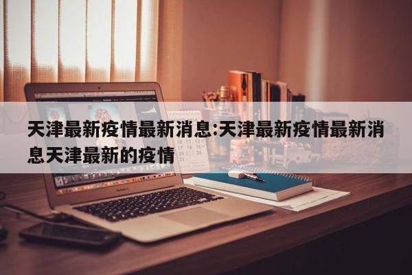天津最新疫情最新消息:天津最新疫情最新消息天津最新的疫情