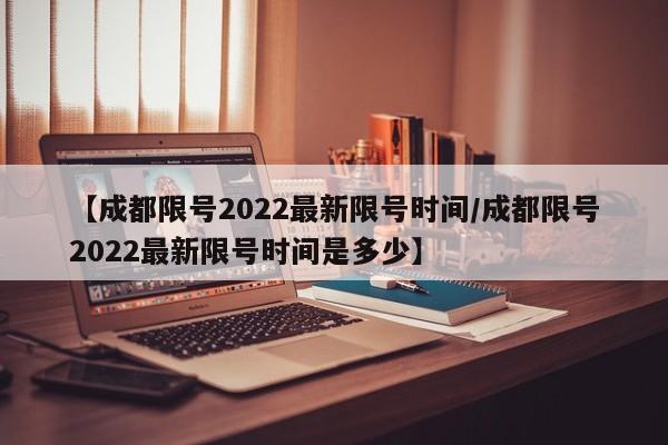 【成都限号2022最新限号时间/成都限号2022最新限号时间是多少】