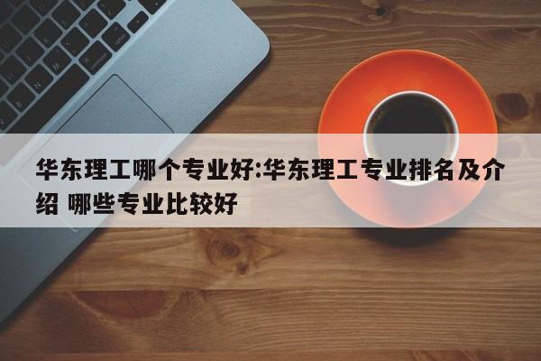 华东理工哪个专业好:华东理工专业排名及介绍 哪些专业比较好