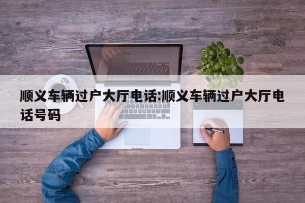 顺义车辆过户大厅电话:顺义车辆过户大厅电话号码