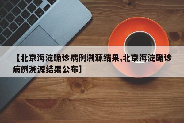 【北京海淀确诊病例溯源结果,北京海淀确诊病例溯源结果公布】