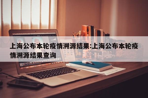 上海公布本轮疫情溯源结果:上海公布本轮疫情溯源结果查询