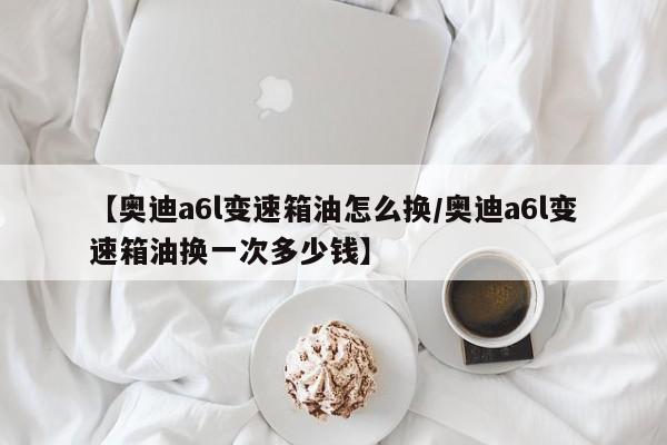 【奥迪a6l变速箱油怎么换/奥迪a6l变速箱油换一次多少钱】