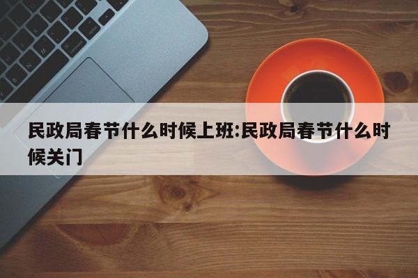 民政局春节什么时候上班:民政局春节什么时候关门